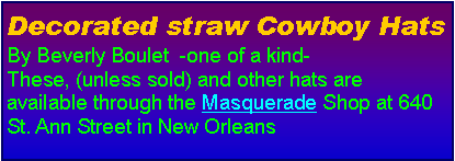 Text Box: Decorated straw Cowboy HatsBy Beverly Boulet  -one of a kind-These, (unless sold) and other hats are available through the Masquerade Shop at 640 St. Ann Street in New Orleans 